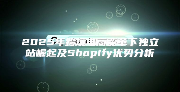 2025年跨境电商变革下独立站崛起及Shopify优势分析