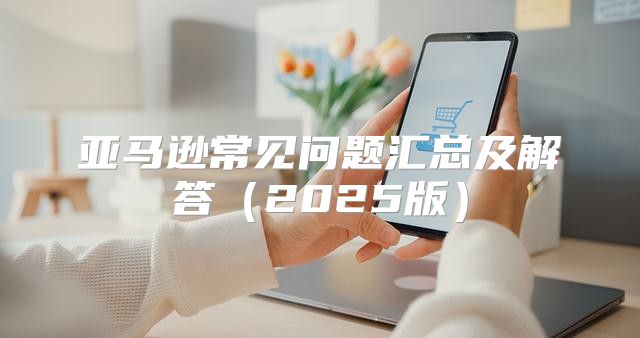 亚马逊常见问题汇总及解答2025版