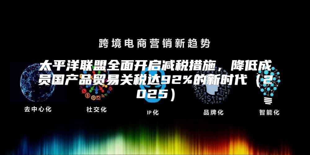 太平洋联盟全面开启减税措施，降低成员国产品贸易关税达92%的新时代2025