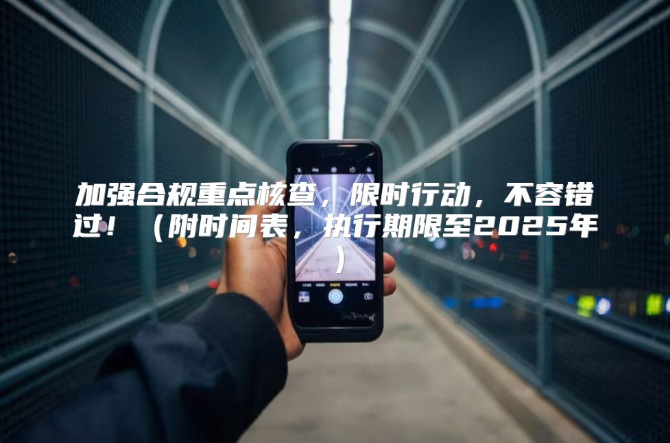 加强合规重点核查，限时行动，不容错过！附时间表，执行期限至2025年