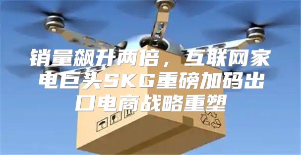 销量飙升两倍，互联网家电巨头SKG重磅加码出口电商战略重塑