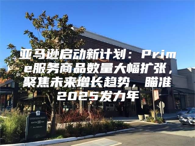 亚马逊启动新计划：Prime服务商品数量大幅扩张，聚焦未来增长趋势，瞄准2025发力年