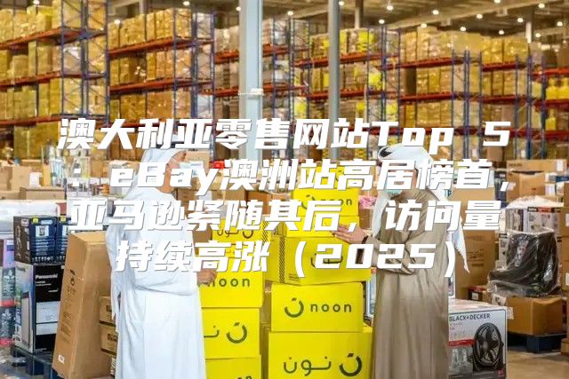 澳大利亚零售网站Top 5：eBay澳洲站高居榜首，亚马逊紧随其后，访问量持续高涨2025