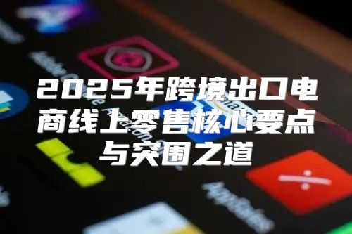 2025年跨境出口电商线上零售核心要点与突围之道