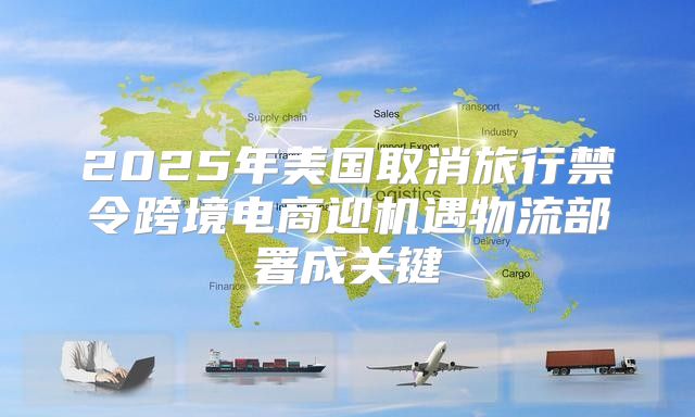 2025年美国取消旅行禁令跨境电商迎机遇物流部署成关键
