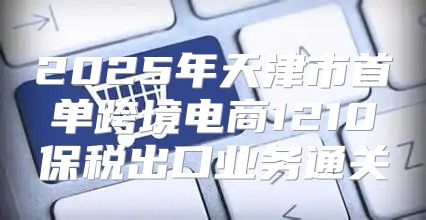 2025年天津市首单跨境电商1210保税出口业务通关