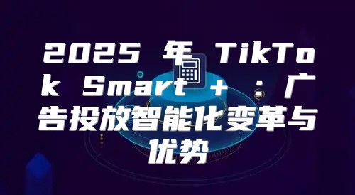 2025 年 TikTok Smart + ：广告投放智能化变革与优势