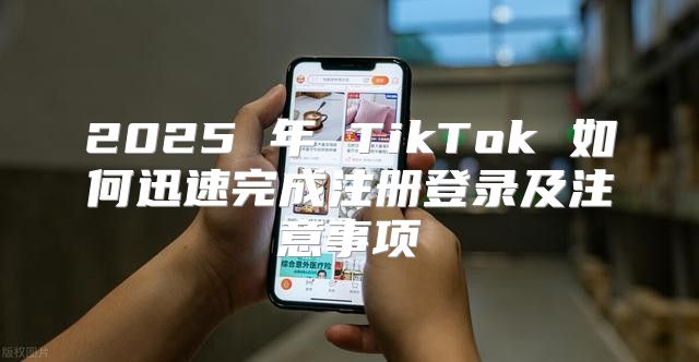 2025 年 TikTok 如何迅速完成注册登录及注意事项