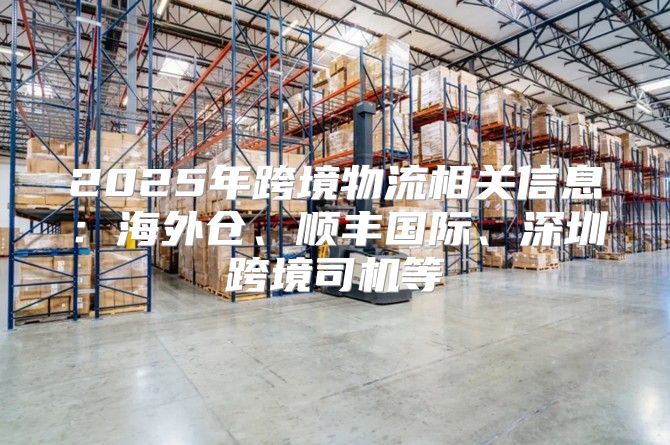 2025年跨境物流相关信息：海外仓、顺丰国际、深圳跨境司机等