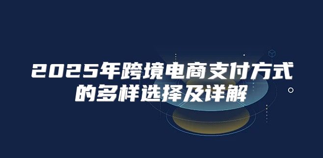 2025年跨境电商支付方式的多样选择及详解