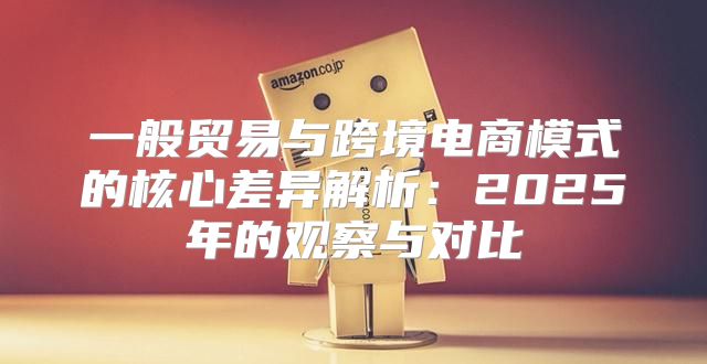一般贸易与跨境电商模式的核心差异解析：2025年的观察与对比