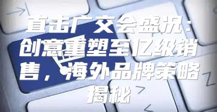 直击广交会盛况：创意重塑至亿级销售，海外品牌策略揭秘
