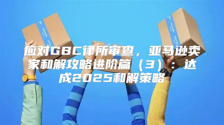 应对GBC律所审查，亚马逊卖家和解攻略进阶篇3：达成2025和解策略