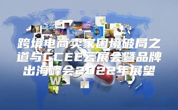 跨境电商卖家困境破局之道与CCEE云展会暨品牌出海峰会2022年展望
