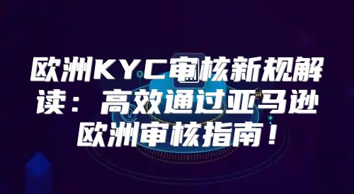 欧洲KYC审核新规解读：高效通过亚马逊欧洲审核指南！