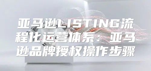 亚马逊LISTING流程化运营体系：亚马逊品牌授权操作步骤