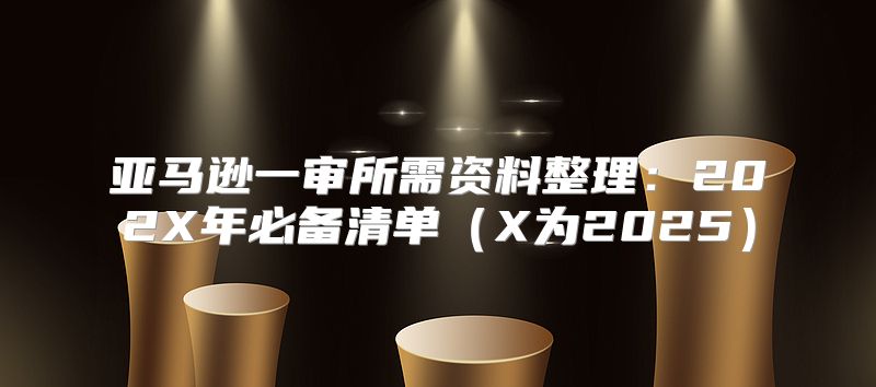 亚马逊一审所需资料整理：202X年必备清单X为2025