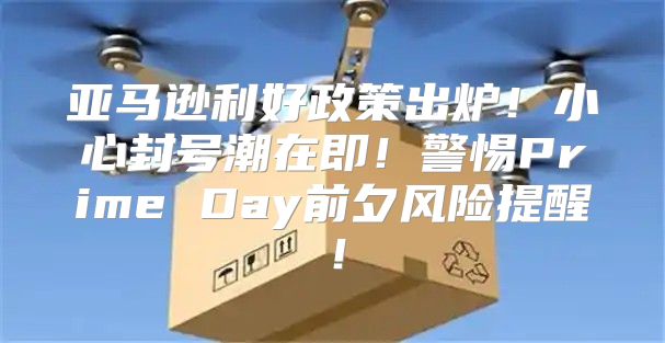 亚马逊利好政策出炉！小心封号潮在即！警惕Prime Day前夕风险提醒！