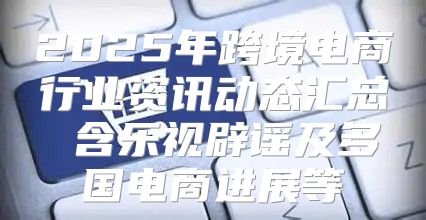 2025年跨境电商行业资讯动态汇总 含乐视辟谣及多国电商进展等