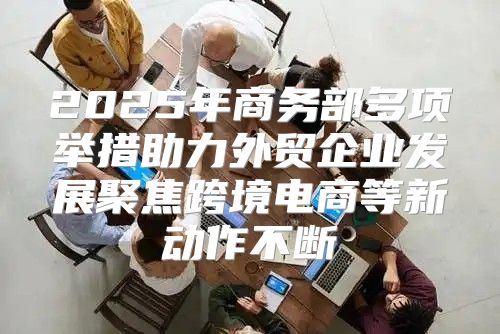 2025年商务部多项举措助力外贸企业发展聚焦跨境电商等新动作不断