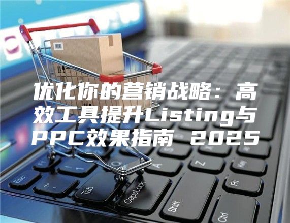 优化你的营销战略：高效工具提升Listing与PPC效果指南 2025