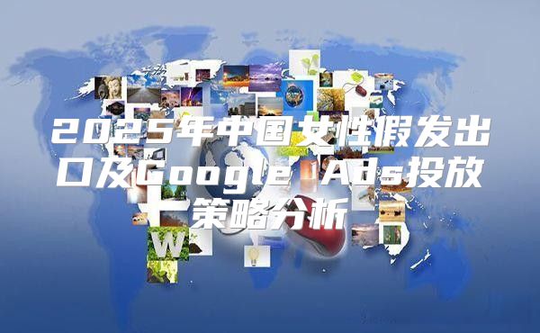 2025年中国女性假发出口及Google Ads投放策略分析