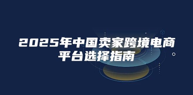 2025年中国卖家跨境电商平台选择指南