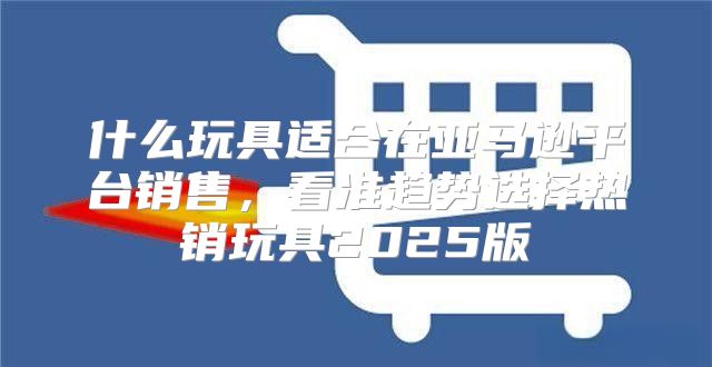 什么玩具适合在亚马逊平台销售，看准趋势选择热销玩具2025版