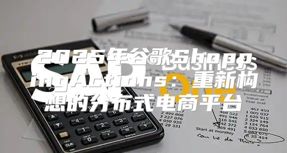 2025年谷歌ShoppingActions：重新构想的分布式电商平台