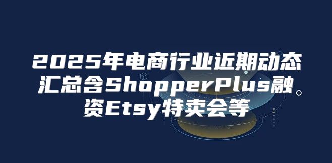 2025年电商行业近期动态汇总含ShopperPlus融资Etsy特卖会等