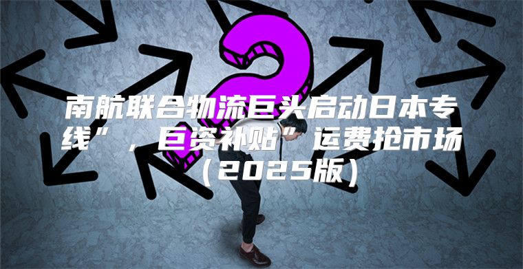 南航联合物流巨头启动日本专线”，巨资补贴”运费抢市场2025版
