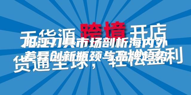 阳江刀具市场剖析海内外差异创新瓶颈与品牌趋势