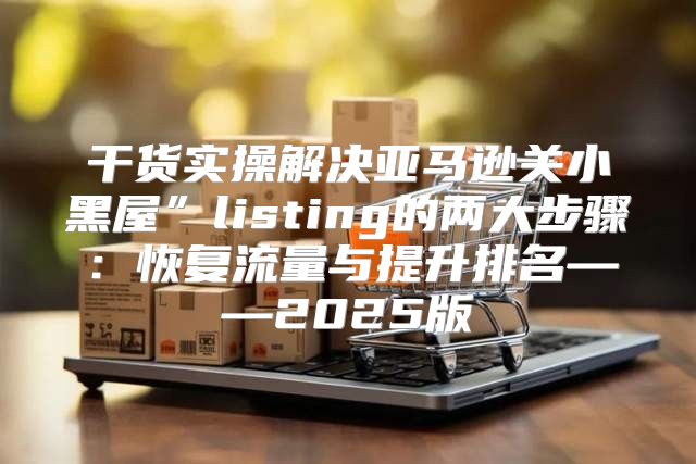 干货实操解决亚马逊关小黑屋”listing的两大步骤：恢复流量与提升排名——2025版