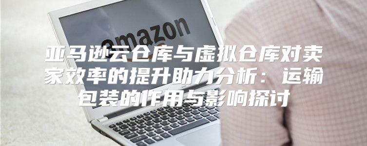 亚马逊云仓库与虚拟仓库对卖家效率的提升助力分析：运输包装的作用与影响探讨