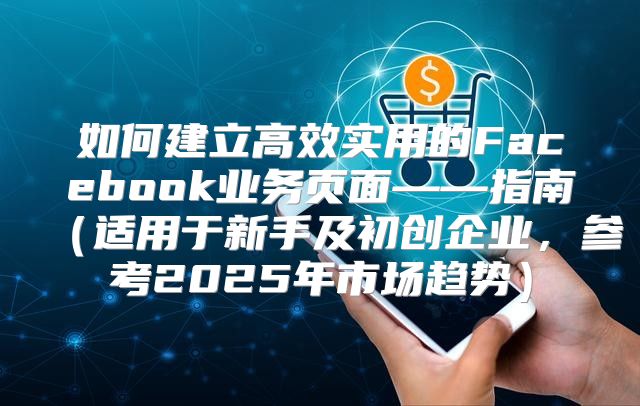 如何建立高效实用的Facebook业务页面——指南适用于新手及初创企业，参考2025年市场趋势