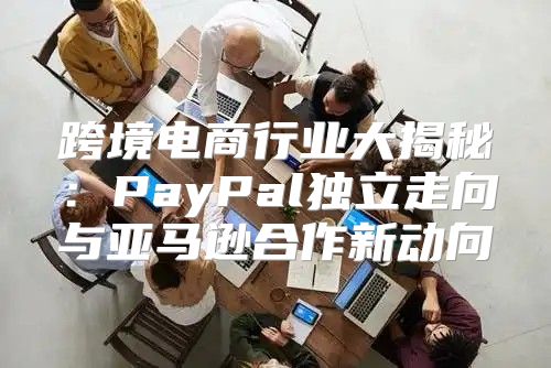 跨境电商行业大揭秘：PayPal独立走向与亚马逊合作新动向