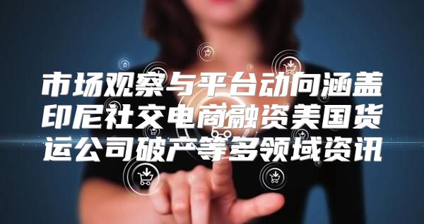 市场观察与平台动向涵盖印尼社交电商融资美国货运公司破产等多领域资讯