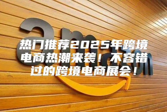 热门推荐2025年跨境电商热潮来袭！不容错过的跨境电商展会！