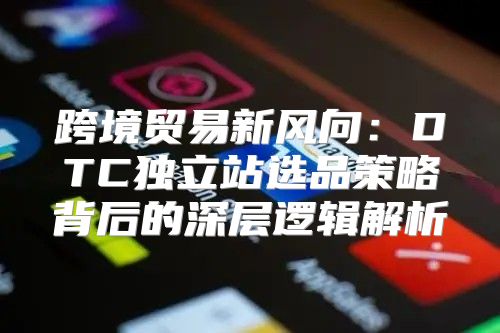 跨境贸易新风向：DTC独立站选品策略背后的深层逻辑解析