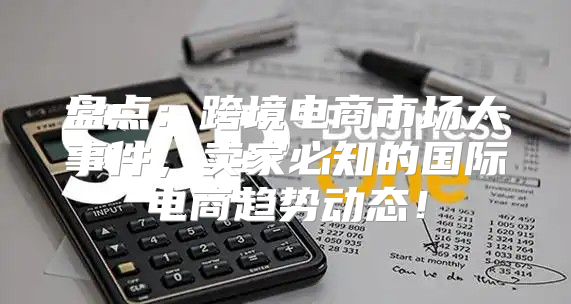 盘点：跨境电商市场大事件，卖家必知的国际电商趋势动态！
