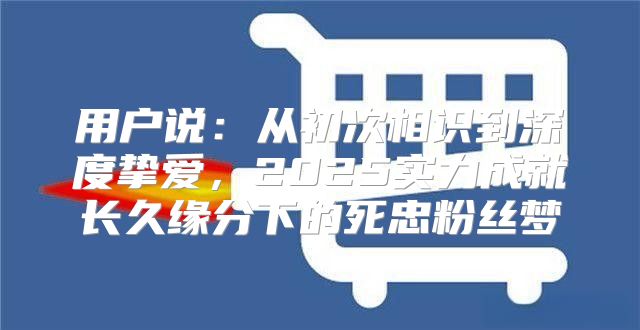 用户说：从初次相识到深度挚爱，2025实力成就长久缘分下的死忠粉丝梦
