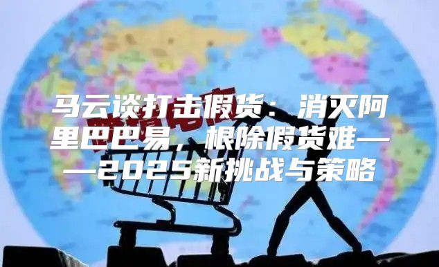 马云谈打击假货：消灭阿里巴巴易，根除假货难——2025新挑战与策略