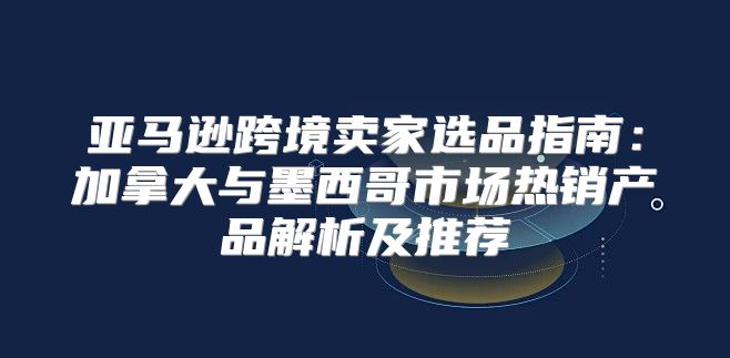 亚马逊跨境卖家选品指南：加拿大与墨西哥市场热销产品解析及推荐