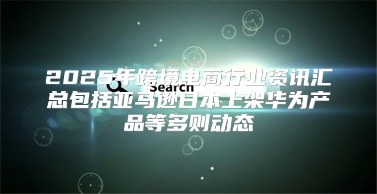2025年跨境电商行业资讯汇总包括亚马逊日本上架华为产品等多则动态