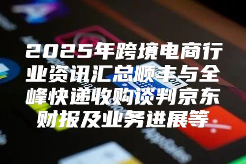 2025年跨境电商行业资讯汇总顺丰与全峰快递收购谈判京东财报及业务进展等