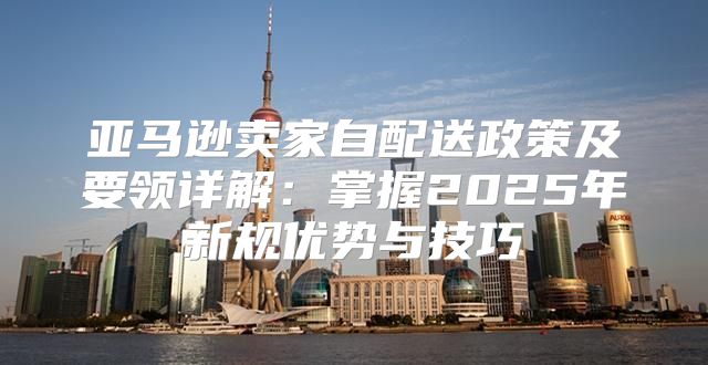 亚马逊卖家自配送政策及要领详解：掌握2025年新规优势与技巧