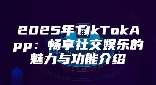 2025年TikTokApp：畅享社交娱乐的魅力与功能介绍