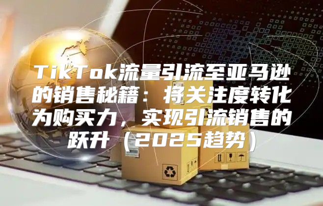 TikTok流量引流至亚马逊的销售秘籍：将关注度转化为购买力，实现引流销售的跃升2025趋势