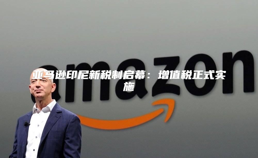 亚马逊印尼新税制启幕：增值税正式实施