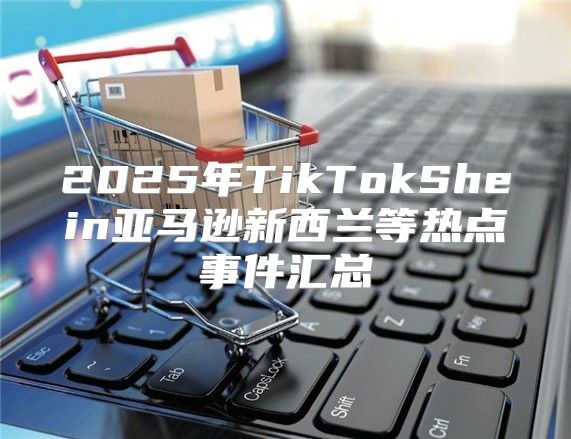 2025年TikTokShein亚马逊新西兰等热点事件汇总
